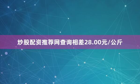 炒股配资推荐网查询相差28.00元/公斤