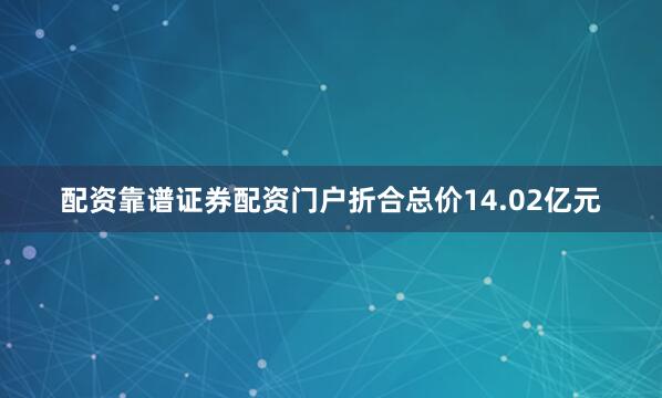 配资靠谱证券配资门户折合总价14.02亿元
