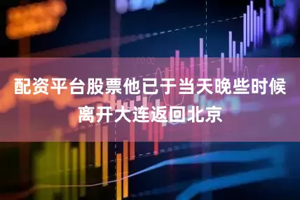 配资平台股票他已于当天晚些时候离开大连返回北京